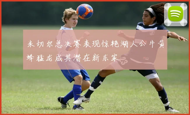米切尔总决赛表现惊艳湖人公牛黄蜂猛龙成其潜在新东家