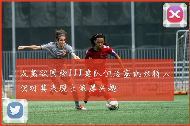 灰熊欲围绕JJJ建队但活塞凯尔特人仍对其表现出浓厚兴趣