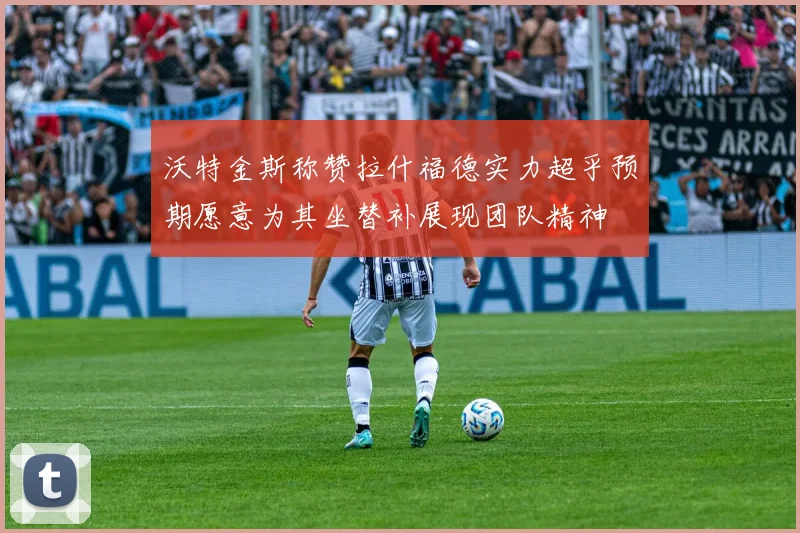 沃特金斯称赞拉什福德实力超乎预期愿意为其坐替补展现团队精神
