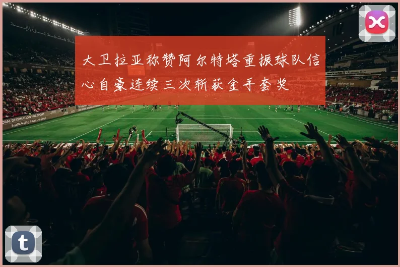 大卫拉亚称赞阿尔特塔重振球队信心自豪连续三次斩获金手套奖