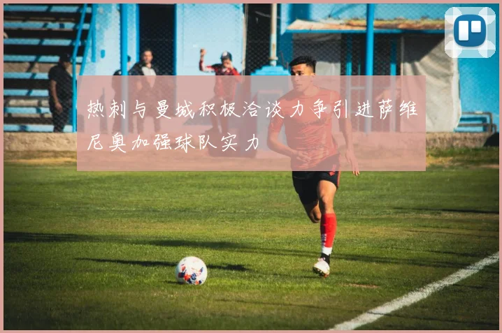 热刺与曼城积极洽谈力争引进萨维尼奥加强球队实力
