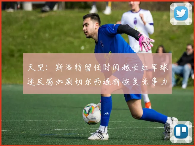 天空：斯洛特留任时间越长红军球迷反感加剧切尔西逐渐恢复竞争力