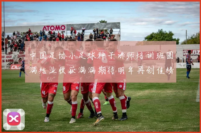 中国足协小足球种子讲师培训班圆满结业收获满满期待明年再创佳绩