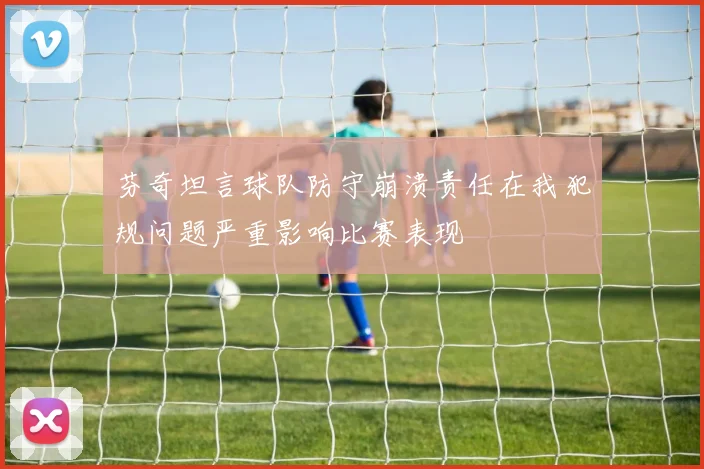 芬奇坦言球队防守崩溃责任在我犯规问题严重影响比赛表现