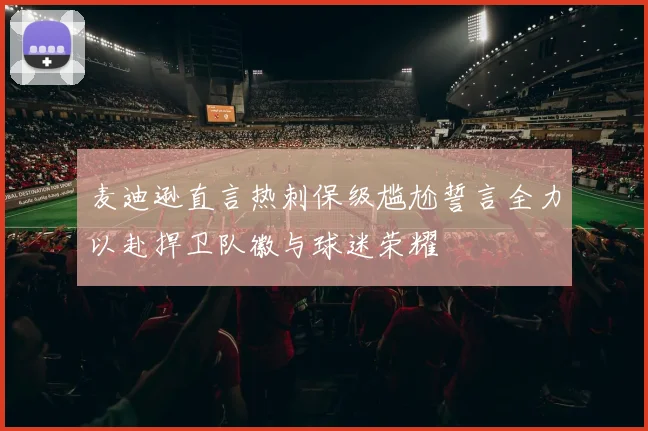 麦迪逊直言热刺保级尴尬誓言全力以赴捍卫队徽与球迷荣耀