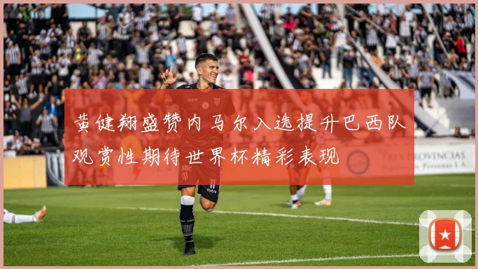 黄健翔盛赞内马尔入选提升巴西队观赏性期待世界杯精彩表现