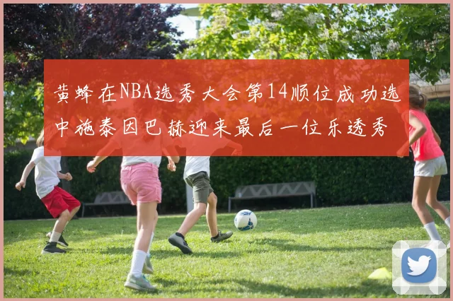 黄蜂在NBA选秀大会第14顺位成功选中施泰因巴赫迎来最后一位乐透秀