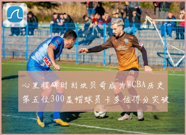心里程碑时刻坎贝奇成为WCBA历史第五位300盖帽球员卡多佐得分突破1000大关