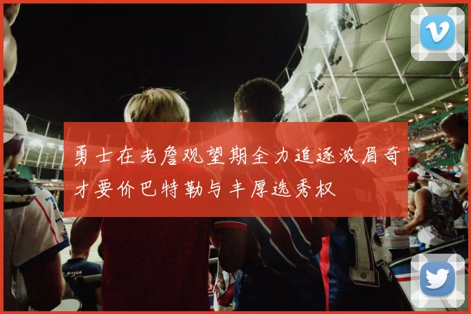 勇士在老詹观望期全力追逐浓眉奇才要价巴特勒与丰厚选秀权