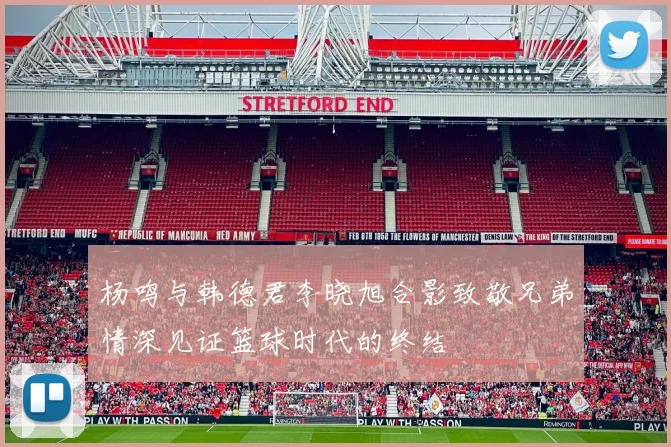 杨鸣与韩德君李晓旭合影致敬兄弟情深见证篮球时代的终结