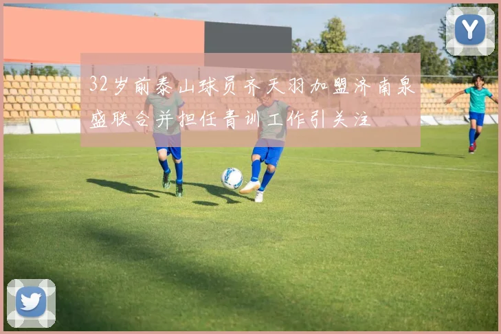 32岁前泰山球员齐天羽加盟济南泉盛联合并担任青训工作引关注