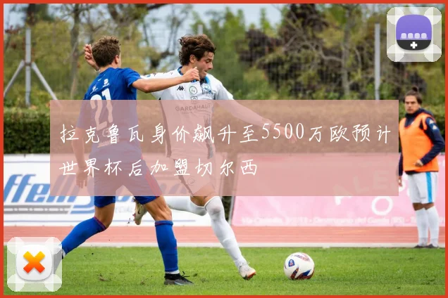 拉克鲁瓦身价飙升至5500万欧预计世界杯后加盟切尔西