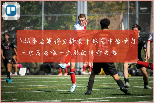 NBA季后赛得分榜前十球星中哈登与卡尔马龙唯一无冠的传奇之路