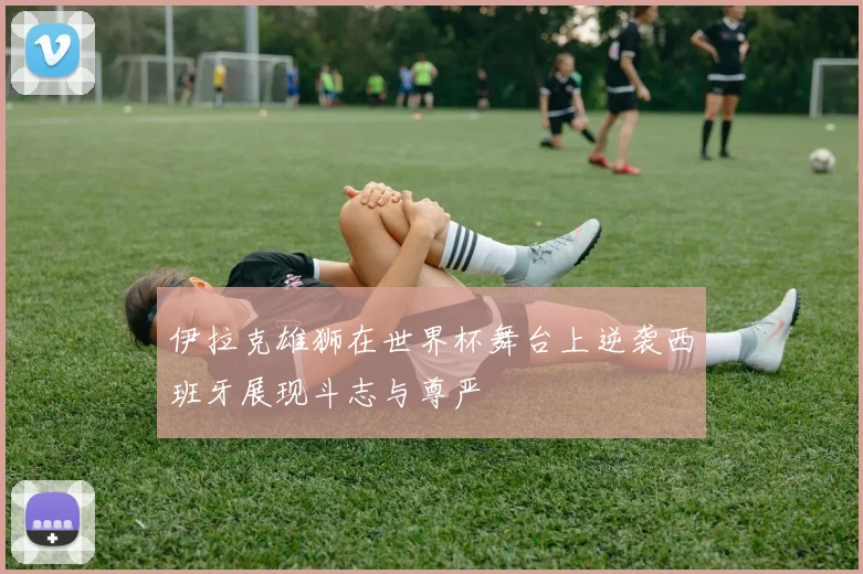 伊拉克雄狮在世界杯舞台上逆袭西班牙展现斗志与尊严