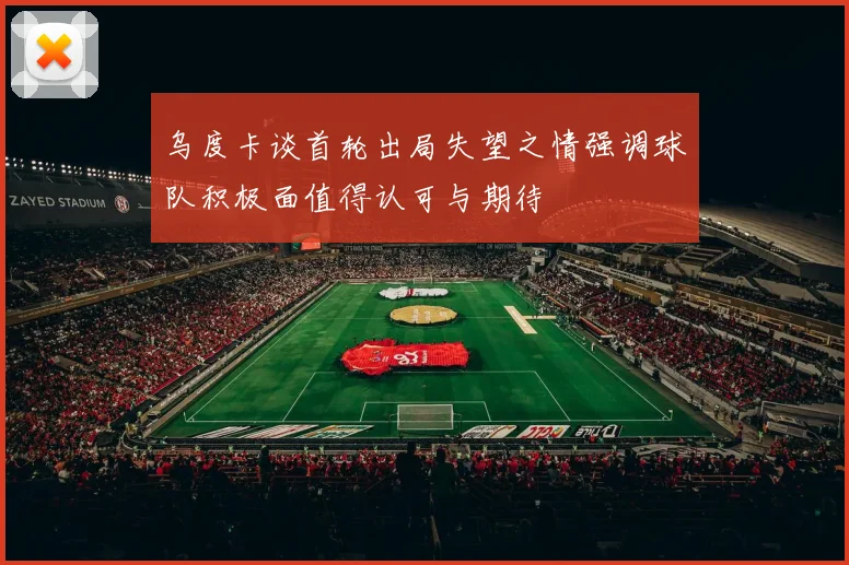 乌度卡谈首轮出局失望之情强调球队积极面值得认可与期待