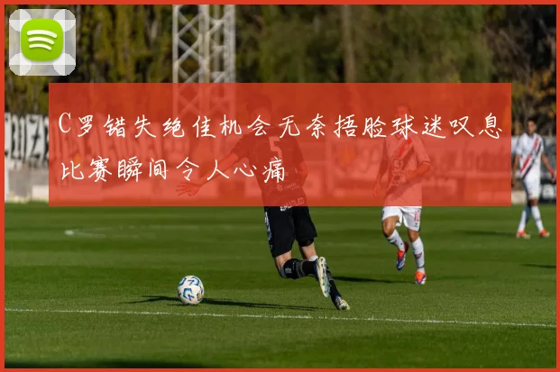 C罗错失绝佳机会无奈捂脸球迷叹息比赛瞬间令人心痛