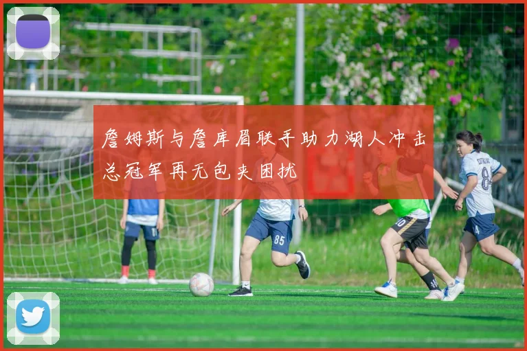 詹姆斯与詹库眉联手助力湖人冲击总冠军再无包夹困扰