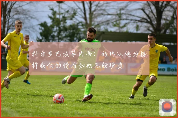 科尔多巴谈萨内蒂：始终以他为榜样我们的情谊如初见般珍贵