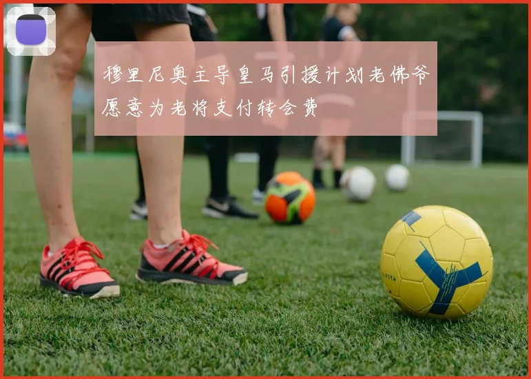穆里尼奥主导皇马引援计划老佛爷愿意为老将支付转会费