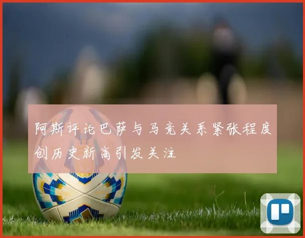 阿斯评论巴萨与马竞关系紧张程度创历史新高引发关注